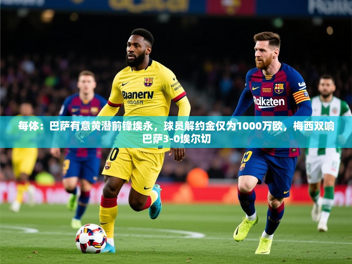 2025九游娱乐网站体验棒每体：巴萨有意黄潜前锋埃永，球员解约金仅为1000万欧，梅西双响巴萨3-0埃尔切  第2张