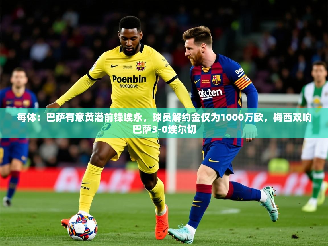 2025九游娱乐网站体验棒每体：巴萨有意黄潜前锋埃永，球员解约金仅为1000万欧，梅西双响巴萨3-0埃尔切  第3张