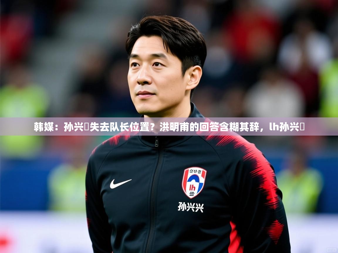 2025九游娱乐app信誉好韩媒:孙兴慜失去队长位置?洪明甫的回答含糊其辞,lh孙兴慜 第1张